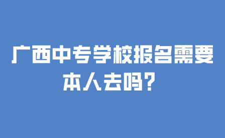 廣西中專學校報名需要本人去嗎？