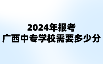 2024年報考廣西中專學校需要多少分?