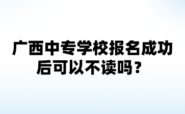 2024廣西中專學校報名成功后可以不讀嗎?