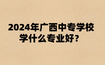 2024年廣西中專學校學什么專業好?